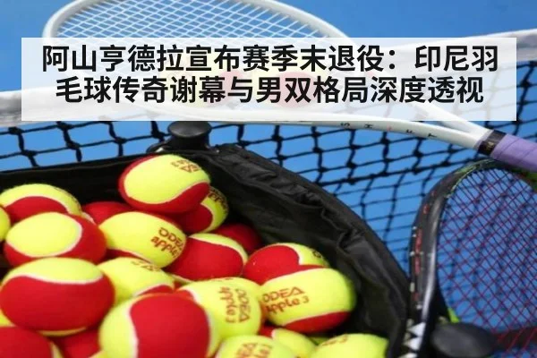 阿山亨德拉宣布赛季末退役:印尼羽毛球传奇谢幕与男双格局深度透视